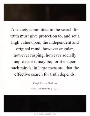 A society committed to the search for truth must give protection to, and set a high value upon, the independent and original mind, however angular, however rasping, however socially unpleasant it may be; for it is upon such minds, in large measure, that the effective search for truth depends Picture Quote #1