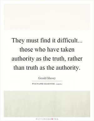 They must find it difficult... those who have taken authority as the truth, rather than truth as the authority Picture Quote #1