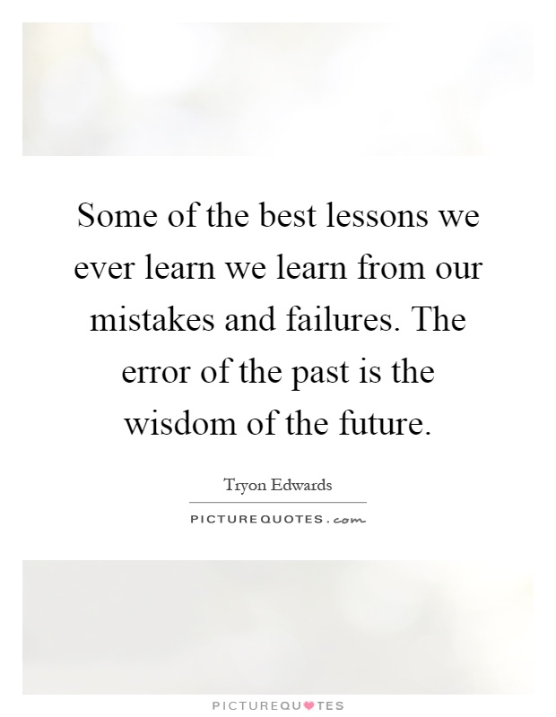 Some of the best lessons we ever learn we learn from our mistakes and failures. The error of the past is the wisdom of the future Picture Quote #1