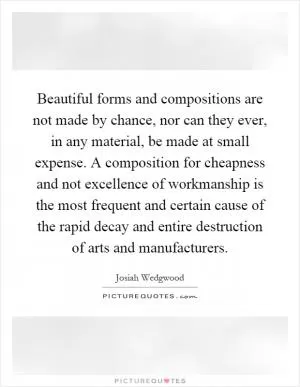 Beautiful forms and compositions are not made by chance, nor can they ever, in any material, be made at small expense. A composition for cheapness and not excellence of workmanship is the most frequent and certain cause of the rapid decay and entire destruction of arts and manufacturers Picture Quote #1