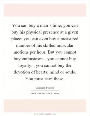 You can buy a man’s time; you can buy his physical presence at a given place; you can even buy a measured number of his skilled muscular motions per hour. But you cannot buy enthusiasm... you cannot buy loyalty... you cannot buy the devotion of hearts, mind or souls. You must earn these Picture Quote #1