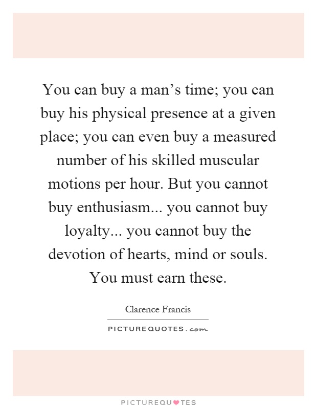 You can buy a man's time; you can buy his physical presence at a given place; you can even buy a measured number of his skilled muscular motions per hour. But you cannot buy enthusiasm... you cannot buy loyalty... you cannot buy the devotion of hearts, mind or souls. You must earn these Picture Quote #1