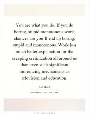 You are what you do. If you do boring, stupid monotonous work, chances are you’ll end up boring, stupid and monotonous. Work is a much better explanation for the creeping cretinization all around us than even such significant moronizing mechanisms as television and education Picture Quote #1