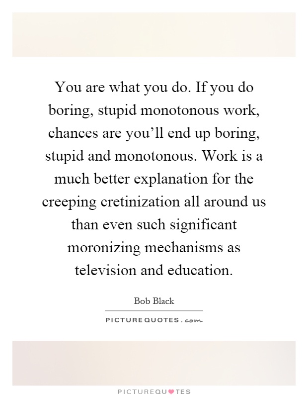 You are what you do. If you do boring, stupid monotonous work, chances are you'll end up boring, stupid and monotonous. Work is a much better explanation for the creeping cretinization all around us than even such significant moronizing mechanisms as television and education Picture Quote #1