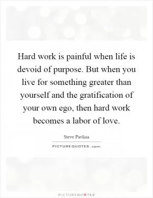 Hard work is painful when life is devoid of purpose. But when you live for something greater than yourself and the gratification of your own ego, then hard work becomes a labor of love Picture Quote #1