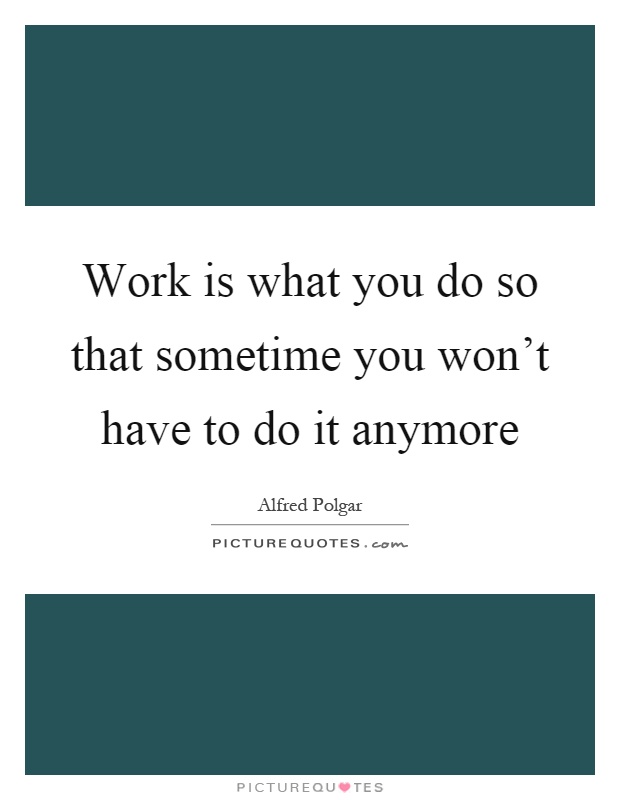 Work is what you do so that sometime you won't have to do it anymore Picture Quote #1