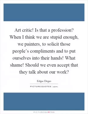 Art critic! Is that a profession? When I think we are stupid enough, we painters, to solicit those people’s compliments and to put ourselves into their hands! What shame! Should we even accept that they talk about our work? Picture Quote #1