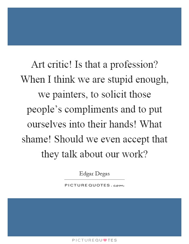 Art critic! Is that a profession? When I think we are stupid enough, we painters, to solicit those people's compliments and to put ourselves into their hands! What shame! Should we even accept that they talk about our work? Picture Quote #1