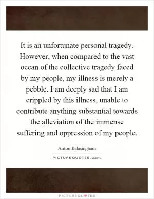 It is an unfortunate personal tragedy. However, when compared to the vast ocean of the collective tragedy faced by my people, my illness is merely a pebble. I am deeply sad that I am crippled by this illness, unable to contribute anything substantial towards the alleviation of the immense suffering and oppression of my people Picture Quote #1