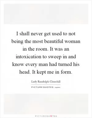 I shall never get used to not being the most beautiful woman in the room. It was an intoxication to sweep in and know every man had turned his head. It kept me in form Picture Quote #1