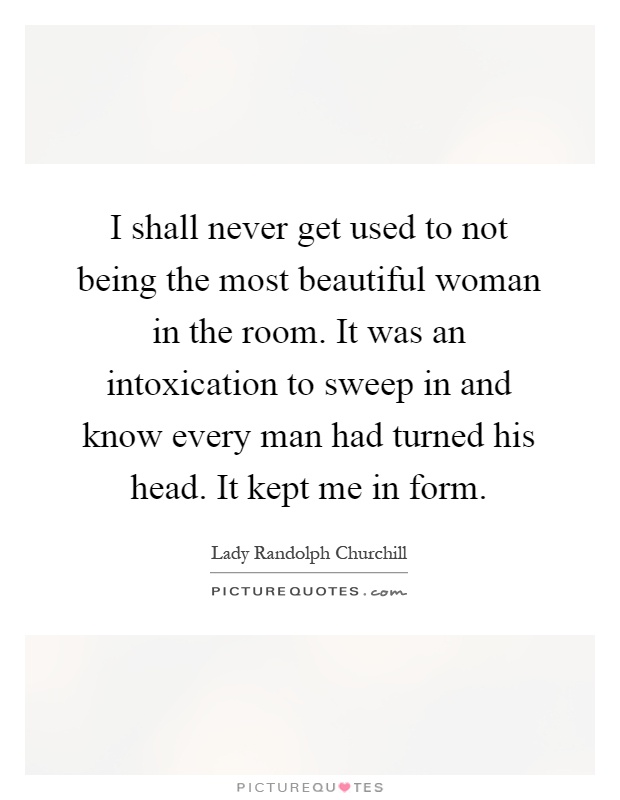 I shall never get used to not being the most beautiful woman in the room. It was an intoxication to sweep in and know every man had turned his head. It kept me in form Picture Quote #1