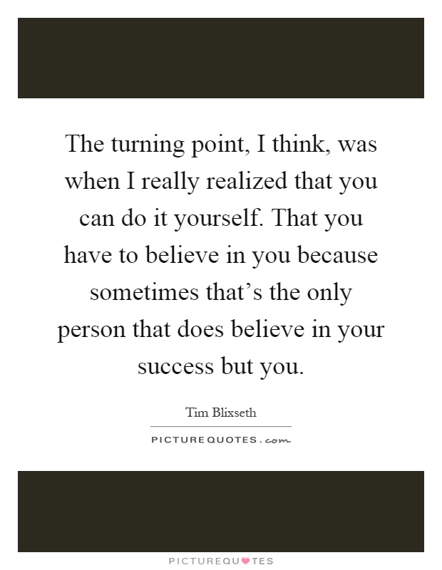 The turning point, I think, was when I really realized that you can do it yourself. That you have to believe in you because sometimes that's the only person that does believe in your success but you Picture Quote #1