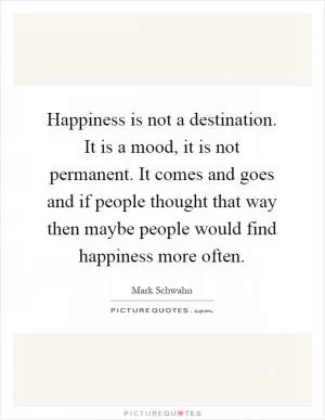 Happiness is not a destination. It is a mood, it is not permanent. It comes and goes and if people thought that way then maybe people would find happiness more often Picture Quote #1