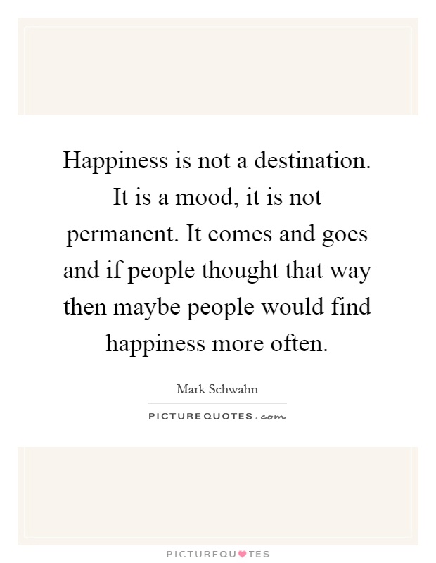 Happiness is not a destination. It is a mood, it is not permanent. It comes and goes and if people thought that way then maybe people would find happiness more often Picture Quote #1