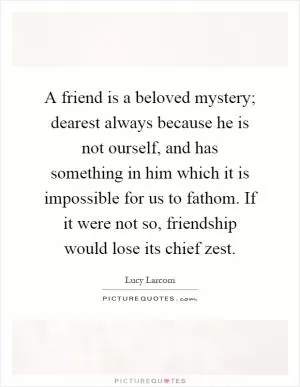 A friend is a beloved mystery; dearest always because he is not ourself, and has something in him which it is impossible for us to fathom. If it were not so, friendship would lose its chief zest Picture Quote #1