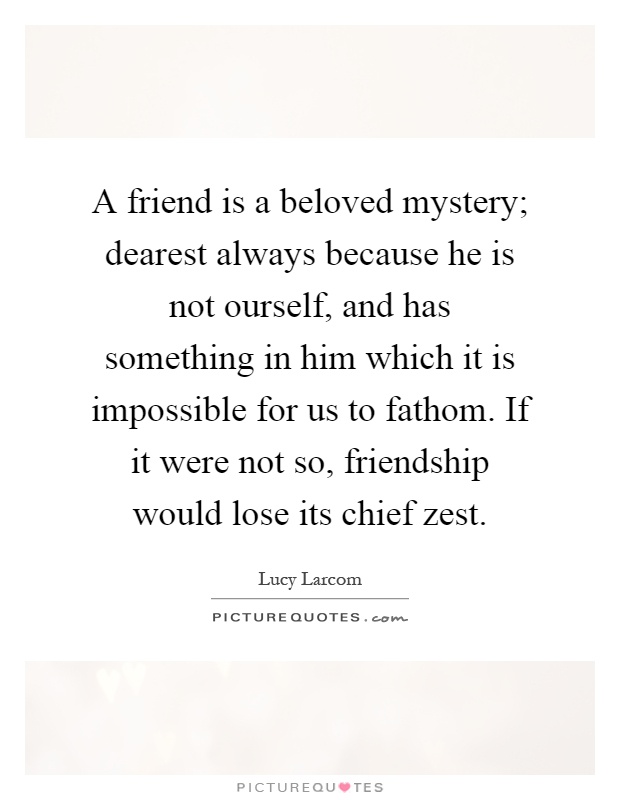 A friend is a beloved mystery; dearest always because he is not ourself, and has something in him which it is impossible for us to fathom. If it were not so, friendship would lose its chief zest Picture Quote #1