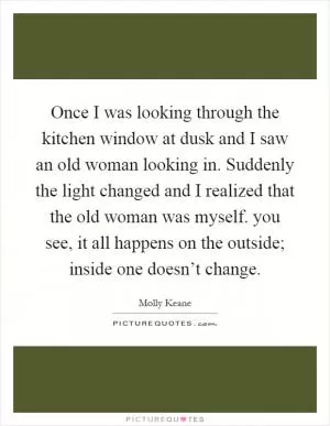 Once I was looking through the kitchen window at dusk and I saw an old woman looking in. Suddenly the light changed and I realized that the old woman was myself. you see, it all happens on the outside; inside one doesn’t change Picture Quote #1