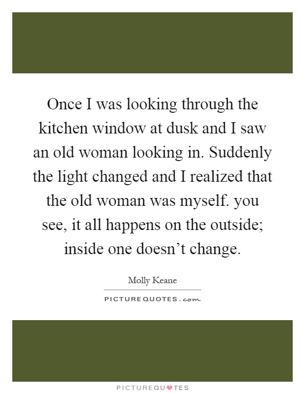 Once I was looking through the kitchen window at dusk and I saw an old woman looking in. Suddenly the light changed and I realized that the old woman was myself. you see, it all happens on the outside; inside one doesn't change Picture Quote #1