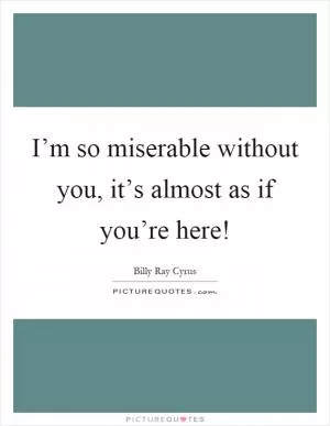 I’m so miserable without you, it’s almost as if you’re here! Picture Quote #1