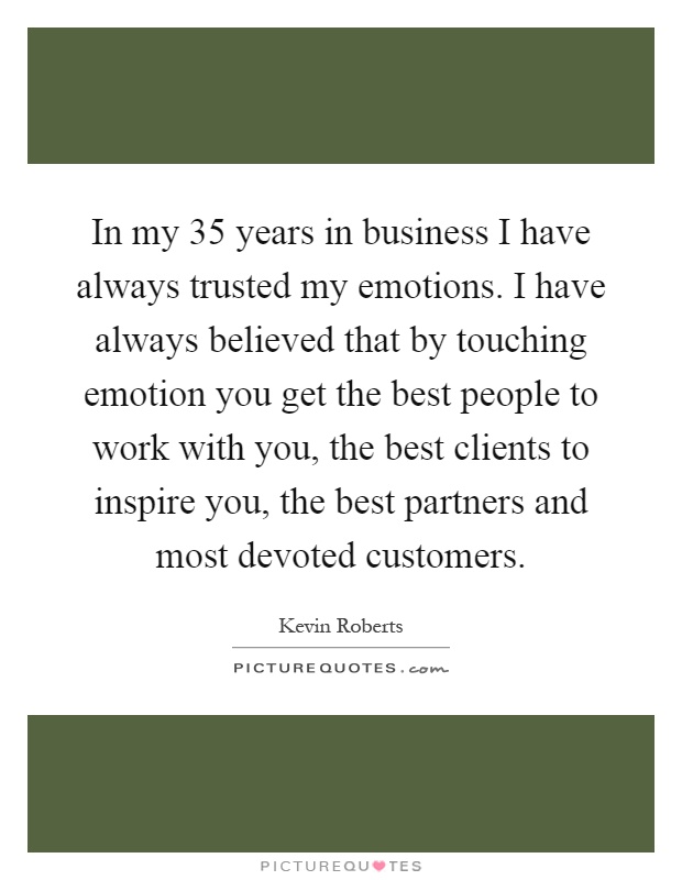 In my 35 years in business I have always trusted my emotions. I have always believed that by touching emotion you get the best people to work with you, the best clients to inspire you, the best partners and most devoted customers Picture Quote #1