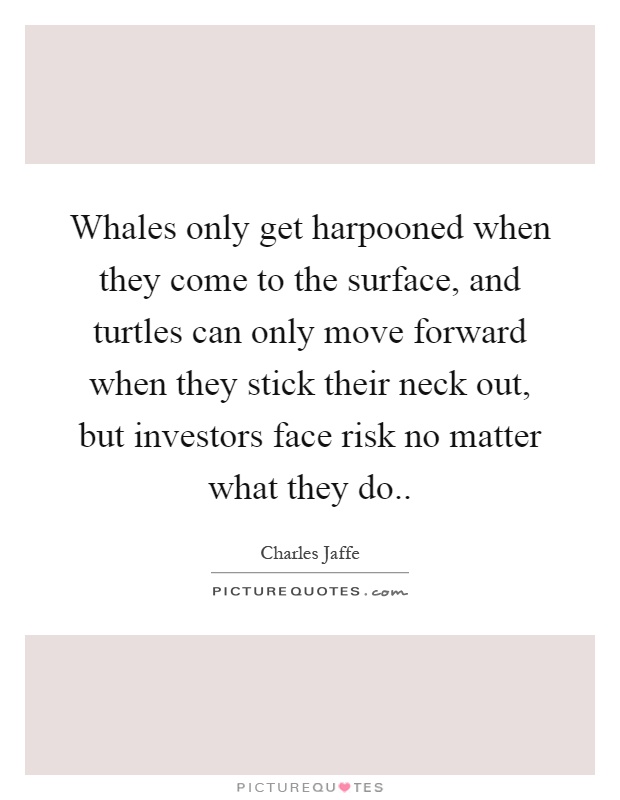 Whales only get harpooned when they come to the surface, and turtles can only move forward when they stick their neck out, but investors face risk no matter what they do Picture Quote #1