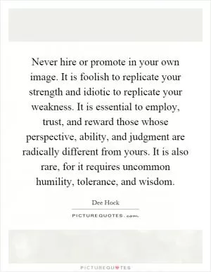 Never hire or promote in your own image. It is foolish to replicate your strength and idiotic to replicate your weakness. It is essential to employ, trust, and reward those whose perspective, ability, and judgment are radically different from yours. It is also rare, for it requires uncommon humility, tolerance, and wisdom Picture Quote #1