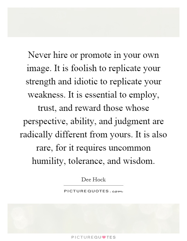 Never hire or promote in your own image. It is foolish to replicate your strength and idiotic to replicate your weakness. It is essential to employ, trust, and reward those whose perspective, ability, and judgment are radically different from yours. It is also rare, for it requires uncommon humility, tolerance, and wisdom Picture Quote #1