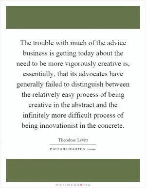The trouble with much of the advice business is getting today about the need to be more vigorously creative is, essentially, that its advocates have generally failed to distinguish between the relatively easy process of being creative in the abstract and the infinitely more difficult process of being innovationist in the concrete Picture Quote #1
