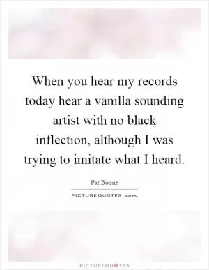 When you hear my records today hear a vanilla sounding artist with no black inflection, although I was trying to imitate what I heard Picture Quote #1