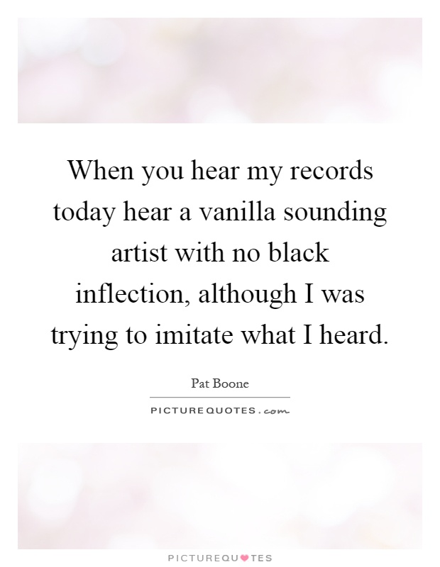 When you hear my records today hear a vanilla sounding artist with no black inflection, although I was trying to imitate what I heard Picture Quote #1