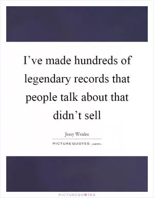 I’ve made hundreds of legendary records that people talk about that didn’t sell Picture Quote #1