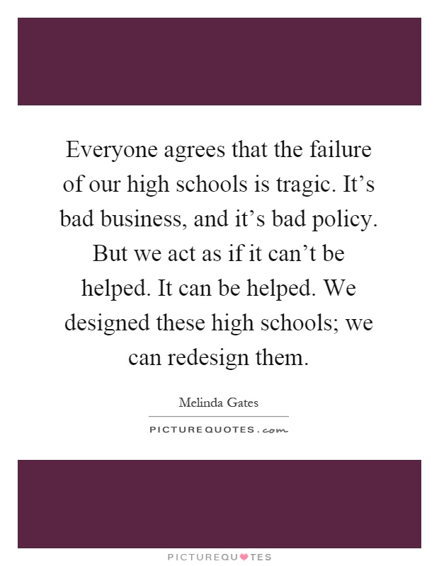 Everyone agrees that the failure of our high schools is tragic. It's bad business, and it's bad policy. But we act as if it can't be helped. It can be helped. We designed these high schools; we can redesign them Picture Quote #1