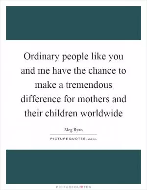 Ordinary people like you and me have the chance to make a tremendous difference for mothers and their children worldwide Picture Quote #1