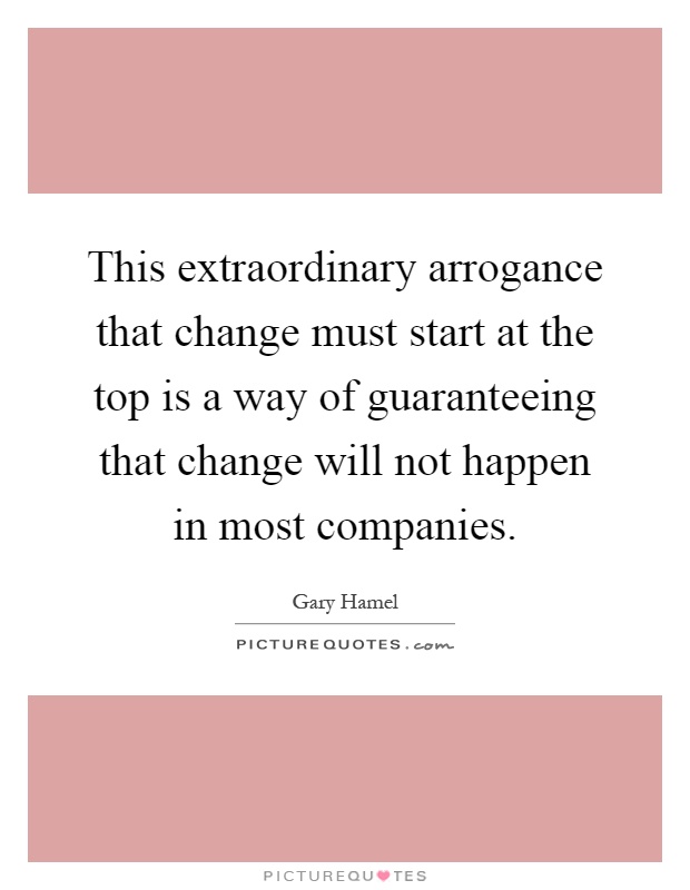 This extraordinary arrogance that change must start at the top is a way of guaranteeing that change will not happen in most companies Picture Quote #1