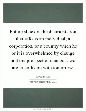 Future shock is the disorientation that affects an individual, a corporation, or a country when he or it is overwhelmed by change and the prospect of change... we are in collision with tomorrow Picture Quote #1