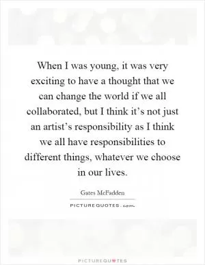 When I was young, it was very exciting to have a thought that we can change the world if we all collaborated, but I think it’s not just an artist’s responsibility as I think we all have responsibilities to different things, whatever we choose in our lives Picture Quote #1