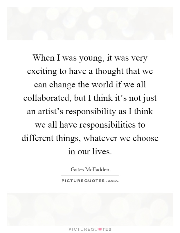 When I was young, it was very exciting to have a thought that we can change the world if we all collaborated, but I think it's not just an artist's responsibility as I think we all have responsibilities to different things, whatever we choose in our lives Picture Quote #1