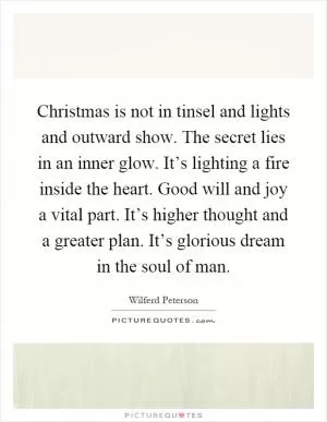 Christmas is not in tinsel and lights and outward show. The secret lies in an inner glow. It’s lighting a fire inside the heart. Good will and joy a vital part. It’s higher thought and a greater plan. It’s glorious dream in the soul of man Picture Quote #1