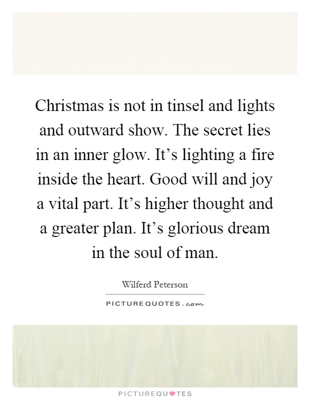 Christmas is not in tinsel and lights and outward show. The secret lies in an inner glow. It's lighting a fire inside the heart. Good will and joy a vital part. It's higher thought and a greater plan. It's glorious dream in the soul of man Picture Quote #1