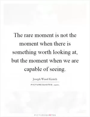 The rare moment is not the moment when there is something worth looking at, but the moment when we are capable of seeing Picture Quote #1