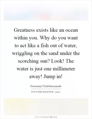 Greatness exists like an ocean within you. Why do you want to act like a fish out of water, wriggling on the sand under the scorching sun? Look! The water is just one millimeter away! Jump in! Picture Quote #1