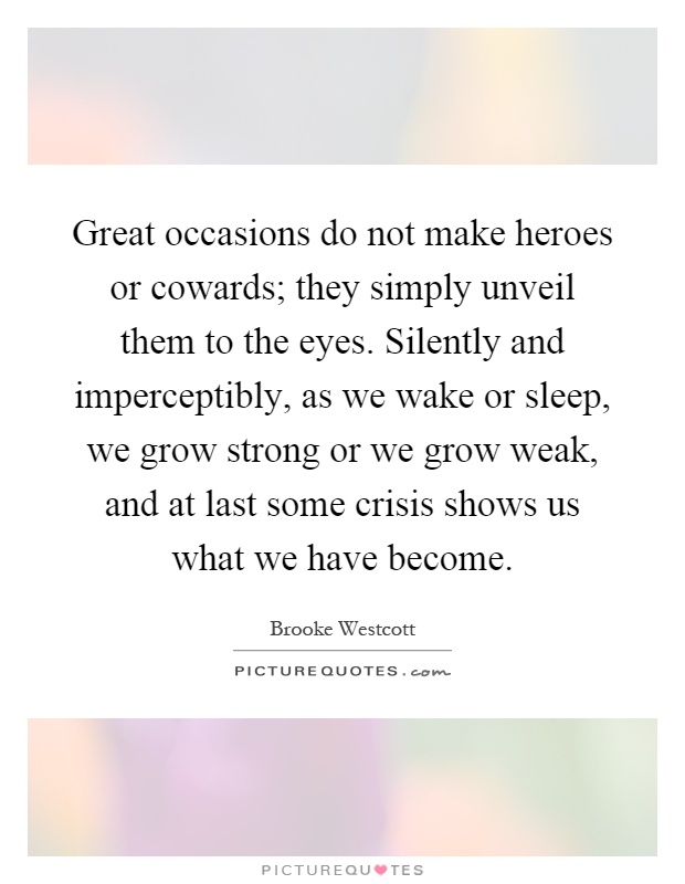 Great occasions do not make heroes or cowards; they simply unveil them to the eyes. Silently and imperceptibly, as we wake or sleep, we grow strong or we grow weak, and at last some crisis shows us what we have become Picture Quote #1