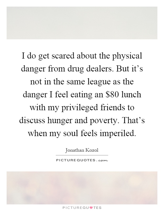 I do get scared about the physical danger from drug dealers. But it's not in the same league as the danger I feel eating an $80 lunch with my privileged friends to discuss hunger and poverty. That's when my soul feels imperiled Picture Quote #1