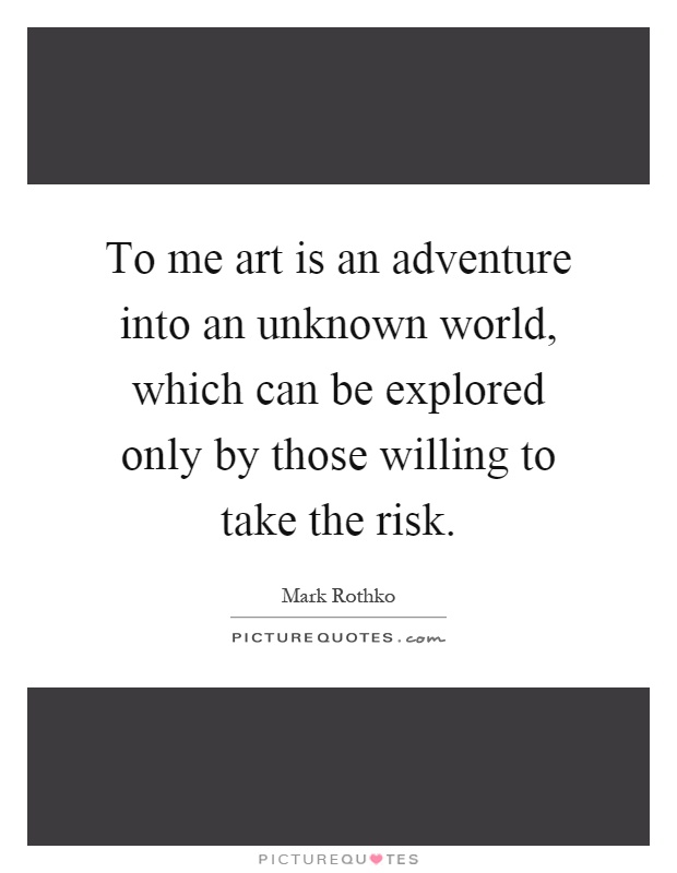 To me art is an adventure into an unknown world, which can be explored only by those willing to take the risk Picture Quote #1