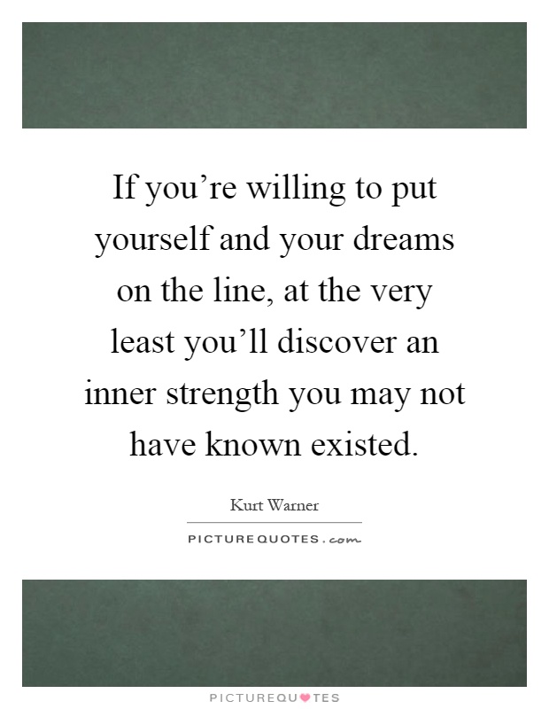 If you're willing to put yourself and your dreams on the line, at the very least you'll discover an inner strength you may not have known existed Picture Quote #1