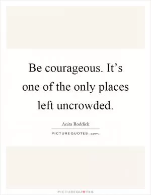 Be courageous. It’s one of the only places left uncrowded Picture Quote #1