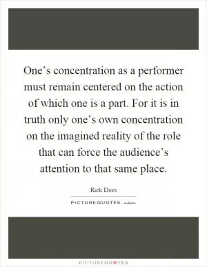 One’s concentration as a performer must remain centered on the action of which one is a part. For it is in truth only one’s own concentration on the imagined reality of the role that can force the audience’s attention to that same place Picture Quote #1