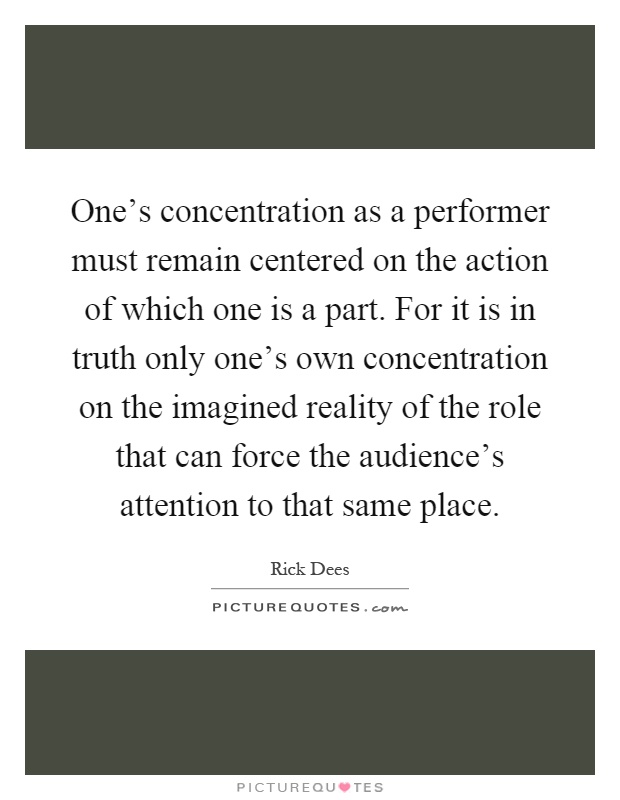One's concentration as a performer must remain centered on the action of which one is a part. For it is in truth only one's own concentration on the imagined reality of the role that can force the audience's attention to that same place Picture Quote #1
