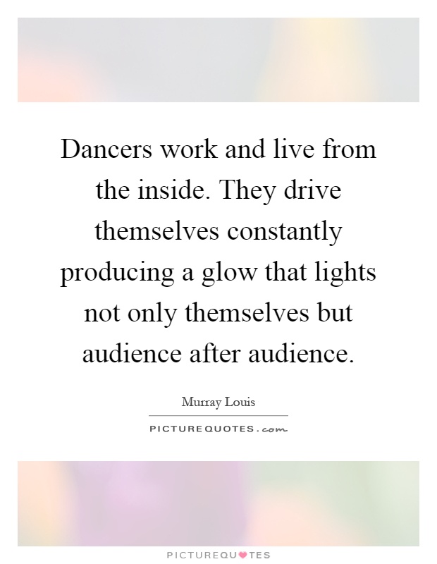 Dancers work and live from the inside. They drive themselves constantly producing a glow that lights not only themselves but audience after audience Picture Quote #1