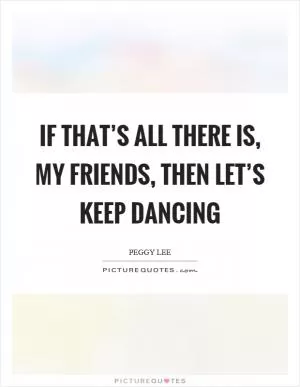 If that’s all there is, my friends, then let’s keep dancing Picture Quote #1